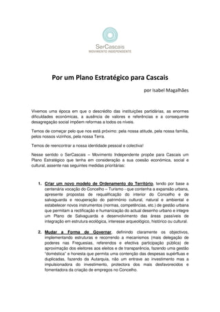 Por um Plano Estratégico para Cascais
por Isabel Magalhães
Vivemos uma época em que o descrédito das instituições partidárias, as enormes
dificuldades económicas, a ausência de valores e referências e a consequente
desagregação social impõem reformas a todos os níveis.
Temos de começar pelo que nos está próximo: pela nossa atitude, pela nossa família,
pelos nossos vizinhos, pela nossa Terra.
Temos de reencontrar a nossa identidade pessoal e colectiva!
Nesse sentido o SerCascais – Movimento Independente propõe para Cascais um
Plano Estratégico que tenha em consideração a sua coesão económica, social e
cultural, assente nas seguintes medidas prioritárias:
1. Criar um novo modelo de Ordenamento do Território, tendo por base a
centenária vocação do Concelho – Turismo - que contenha a expansão urbana,
apresente propostas de requalificação do interior do Concelho e de
salvaguarda e recuperação do património cultural, natural e ambiental e
estabelecer novos instrumentos (normas, competências, etc.) de gestão urbana
que permitam a rectificação e humanização do actual desenho urbano e integre
um Plano de Salvaguarda e desenvolvimento das áreas passíveis de
integração em estrutura ecológica, interesse arqueológico, histórico ou cultural.
2. Mudar a Forma de Governar, definindo claramente os objectivos,
implementando estruturas e recorrendo a mecanismos (mais delegação de
poderes nas Freguesias, referendos e efectiva participação pública) de
aproximação dos eleitores aos eleitos e de transparência, fazendo uma gestão
“doméstica” e honesta que permita uma contenção das despesas supérfluas e
duplicadas, fazendo da Autarquia, não um entrave ao investimento mas a
impulsionadora do investimento, protectora dos mais desfavorecidos e
fomentadora da criação de empregos no Concelho.
 