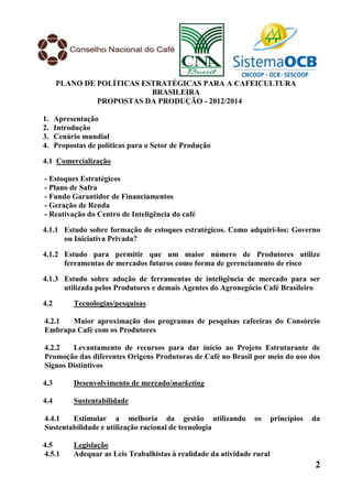 PLANO DE POLÍTICAS ESTRATÉGICAS PARA A CAFEICULTURA
                           BRASILEIRA
               PROPOSTAS DA PRODUÇÃO - 2012/2014

1.    Apresentação
2.    Introdução
3.    Cenário mundial
4.    Propostas de políticas para o Setor de Produção

4.1 Comercialização

- Estoques Estratégicos
- Plano de Safra
- Fundo Garantidor de Financiamentos
- Geração de Renda
- Reativação do Centro de Inteligência do café

4.1.1 Estudo sobre formação de estoques estratégicos. Como adquiri-los: Governo
      ou Iniciativa Privada?

4.1.2 Estudo para permitir que um maior número de Produtores utilize
      ferramentas de mercados futuros como forma de gerenciamento de risco

4.1.3 Estudo sobre adoção de ferramentas de inteligência de mercado para ser
      utilizada pelos Produtores e demais Agentes do Agronegócio Café Brasileiro

4.2         Tecnologias/pesquisas

4.2.1  Maior aproximação dos programas de pesquisas cafeeiras do Consórcio
Embrapa Café com os Produtores

4.2.2   Levantamento de recursos para dar início ao Projeto Estruturante de
Promoção das diferentes Origens Produtoras de Café no Brasil por meio do uso dos
Signos Distintivos

4.3         Desenvolvimento de mercado/marketing

4.4         Sustentabilidade

4.4.1   Estimular a melhoria da gestão utilizando                 os      princípios   da
Sustentabilidade e utilização racional de tecnologia

4.5         Legislação
4.5.1       Adequar as Leis Trabalhistas à realidade da atividade rural
                                                                                       2
 