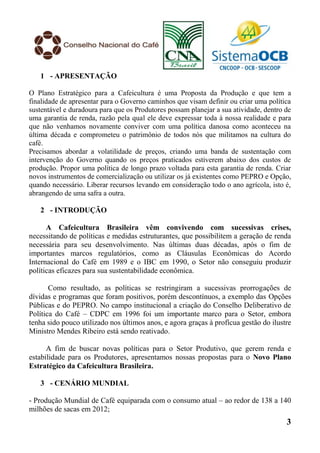 1 - APRESENTAÇÃO

O Plano Estratégico para a Cafeicultura é uma Proposta da Produção e que tem a
finalidade de apresentar para o Governo caminhos que visam definir ou criar uma política
sustentável e duradoura para que os Produtores possam planejar a sua atividade, dentro de
uma garantia de renda, razão pela qual ele deve expressar toda à nossa realidade e para
que não venhamos novamente conviver com uma política danosa como aconteceu na
última década e comprometeu o patrimônio de todos nós que militamos na cultura do
café.
Precisamos abordar a volatilidade de preços, criando uma banda de sustentação com
intervenção do Governo quando os preços praticados estiverem abaixo dos custos de
produção. Propor uma política de longo prazo voltada para esta garantia de renda. Criar
novos instrumentos de comercialização ou utilizar os já existentes como PEPRO e Opção,
quando necessário. Liberar recursos levando em consideração todo o ano agrícola, isto é,
abrangendo de uma safra a outra.

   2 - INTRODUÇÃO

      A Cafeicultura Brasileira vêm convivendo com sucessivas crises,
necessitando de políticas e medidas estruturantes, que possibilitem a geração de renda
necessária para seu desenvolvimento. Nas últimas duas décadas, após o fim de
importantes marcos regulatórios, como as Cláusulas Econômicas do Acordo
Internacional do Café em 1989 e o IBC em 1990, o Setor não conseguiu produzir
políticas eficazes para sua sustentabilidade econômica.

       Como resultado, as políticas se restringiram a sucessivas prorrogações de
dívidas e programas que foram positivos, porém descontínuos, a exemplo das Opções
Públicas e do PEPRO. No campo institucional a criação do Conselho Deliberativo de
Política do Café – CDPC em 1996 foi um importante marco para o Setor, embora
tenha sido pouco utilizado nos últimos anos, e agora graças à profícua gestão do ilustre
Ministro Mendes Ribeiro está sendo reativado.

      A fim de buscar novas políticas para o Setor Produtivo, que gerem renda e
estabilidade para os Produtores, apresentamos nossas propostas para o Novo Plano
Estratégico da Cafeicultura Brasileira.

   3 - CENÁRIO MUNDIAL

- Produção Mundial de Café equiparada com o consumo atual – ao redor de 138 a 140
milhões de sacas em 2012;
                                                                                       3
 
