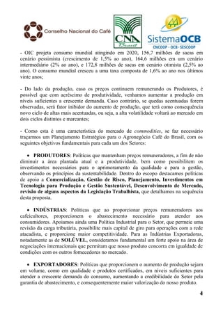 - OIC projeta consumo mundial atingindo em 2020, 156,7 milhões de sacas em
cenário pessimista (crescimento de 1,5% ao ano), 164,6 milhões em um cenário
intermediário (2% ao ano), e 172,8 milhões de sacas em cenário otimista (2,5% ao
ano). O consumo mundial cresceu a uma taxa composta de 1,6% ao ano nos últimos
vinte anos;

- Do lado da produção, caso os preços continuem remunerando os Produtores, é
possível que com acréscimo de produtividade, venhamos aumentar a produção em
níveis suficientes a crescente demanda. Caso contrário, se quedas acentuadas forem
observadas, será fator inibidor do aumento de produção, que terá como consequência
novo ciclo de altas mais acentuadas, ou seja, a alta volatilidade voltará ao mercado em
dois ciclos distintos e marcantes;

- Como esta é uma característica do mercado de commodities, se faz necessário
traçarmos um Planejamento Estratégico para o Agronegócio Café do Brasil, com os
seguintes objetivos fundamentais para cada um dos Setores:

    PRODUTORES: Políticas que mantenham preços remuneradores, a fim de não
diminuir a área plantada atual e a produtividade, bem como possibilitem os
investimentos necessários para o aprimoramento da qualidade e para a gestão,
observando os princípios da sustentabilidade. Dentro do escopo destacamos políticas
de apoio a Comercialização, Gestão de Risco, Planejamento, Investimentos em
Tecnologia para Produção e Gestão Sustentável, Desenvolvimento de Mercado,
revisão de alguns aspectos da Legislação Trabalhista, que detalhamos na sequência
desta proposta.

    INDÚSTRIAS: Políticas que ao proporcionar preços remuneradores aos
cafeicultores, proporcionem o abastecimento necessário para atender aos
consumidores. Apoiamos ainda uma Política Industrial para o Setor, que permeie uma
revisão da carga tributária, possibilite mais capital de giro para operações com a rede
atacadista, e proporcione maior competitividade. Para as Indústrias Exportadoras,
notadamente as de SOLÚVEL, consideramos fundamental um forte apoio na área de
negociações internacionais que permitam que nosso produto concorra em igualdade de
condições com os outros fornecedores no mercado.

    EXPORTADORES: Políticas que proporcionem o aumento de produção sejam
em volume, como em qualidade e produtos certificados, em níveis suficientes para
atender a crescente demanda do consumo, aumentando a credibilidade do Setor pela
garantia de abastecimento, e consequentemente maior valorização do nosso produto.

                                                                                     4
 