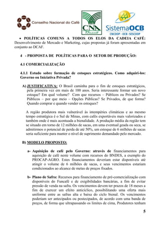  POLÍTICAS COMUNS A TODOS OS ELOS DA CADEIA CAFÉ:
Desenvolvimento de Mercado e Marketing, cujas propostas já foram apresentadas em
conjunto ao DCAF.

   4 - PROPOSTA DE POLÍTICAS PARA O SETOR DE PRODUÇÃO:

   4.1 COMERCIALIZAÇÃO

   4.1.1 Estudo sobre formação de estoques estratégicos. Como adquiri-los:
   Governo ou Iniciativa Privada?

    A) JUSTIFICATIVA: O Brasil caminha para o fim de estoques estratégicos,
       pela primeira vez em mais de 100 anos. Seria interessante formar um novo
       estoque? Em qual volume? Com que recursos – Públicos ou Privados? Se
       Públicos – por que meio – Opções Públicas? Se Privados, de que forma?
       Quando comprar e quando vender os estoques?

      A região produtora mais vulnerável às intempéries climáticas e ao mesmo
      tempo estratégica é o Sul de Minas, com cafés exportáveis mais valorizados e
      também onde é mais acentuada a bienalidade. A produção média da região tem
      se situado em torno de 12 milhões de sacas, em uma eventual geada ou seca, se
      admitirmos o potencial de perda de até 50%, um estoque de 6 milhões de sacas
      seria suficiente para manter o nível de suprimento demandado pelo mercado.

    B) MODELO PROPOSTO:

       a- Aquisição de café pelo Governo: através de financiamentos para
          aquisição de café neste volume com recursos do BNDES, a exemplo do
          PROCAP-AGRO. Estes financiamentos deveriam estar disponíveis até
          atingir o volume de 6 milhões de sacas, e seus vencimentos estariam
          condicionados ao alcance de metas de preços fixados.

       b- Plano de Safra: Recursos para financiamento de pré-comercialização com
          disponíveis do Funcafé e de exigibilidades bancárias, a fim de evitar
          pressão de venda na safra. Os vencimentos devem ter prazos de 18 meses a
          fim de exercer um efeito anticíclico, possibilitando uma oferta mais
          uniforme entre as safras alta e baixa do ciclo bienal. Os vencimentos
          poderiam ser antecipados ou postecipados, de acordo com uma banda de
          preços, de forma que ultrapassando os limites de cima, Produtores tenham

                                                                                 5
 