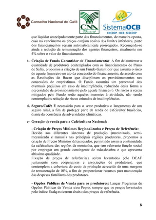 que liquidar antecipadamente parte dos financiamentos, de maneira oposta,
   caso no vencimento os preços estejam abaixo dos limites inferiores, parte
   dos financiamentos seriam automaticamente prorrogados. Recomenda-se
   ainda a redução da remuneração dos agentes financeiros, atualmente em
   4% sobre o valor do financiamento.
c- Criação de Fundo Garantidor de Financiamentos: A fim de aumentar a
   quantidade de produtores contemplados com os financiamentos do Plano
   de Safra, propomos a criação de um Fundo Garantidor que assuma o risco
   do agente financeiro no ato da concessão do financiamento, de acordo com
   as Resoluções do Bacen que disciplinam os provisionamentos nas
   concessões de empréstimos. O Fundo assumirá um percentual dos
   eventuais prejuízos em caso de inadimplência, reduzindo desta forma a
   necessidade de provisionamento pelo agente financeiro. Os riscos a serem
   mitigados pelo Fundo serão aqueles inerentes à atividade, não sendo
   contemplados redução de riscos oriundos de inadimplências.
d- Seguro/Café: É necessário para o setor produtivo o lançamento de um
   seguro rural, a fim de proteger parte da renda do cafeicultor brasileiro,
   diante da ocorrência de adversidades climáticas.
e- Geração de renda para a Cafeicultura Nacional:
   - Criação de Preços Mínimos Regionalizados e Preços de Referência:
   Devido aos diferentes sistemas de produção (mecanizado, semi-
   mecanizado e manual) nas principais regiões produtoras, propomos a
   criação de Preços Mínimos diferenciados, permitindo assim a continuidade
   da cafeicultura das regiões de montanha, que tem relevante função social
   por empregar um grande contingente de mão-de-obra e que apresenta
   altíssima qualidade.
   Fixação de preços de referência(a serem levantados pelo DCAF
   juntamente com cooperativas e associações de produtores), que
   contemplem a cobertura do custo de produção acrescido de uma margem
   de remuneração de 10%, a fim de proporcionar recursos para manutenção
   das despesas familiares dos produtores.

   - Opções Públicas de Venda para os produtores: Lançar Programas de
   Opções Públicas de Venda e/ou Pepro, sempre que os preços levantados
   pelo índice Esalq estiverem abaixo dos preços de referência.


                                                                          6
 