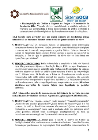 - Recomposição de Dívidas e Seguros de Preços – Manutenção da
        Resolução 4014: Visando oferecer rentabilidade à atividade cafeeira, é
        relevante dar continuidade à linha extraordinária de crédito destinada à
        composição de dívidas originárias de financiamentos rurais à cafeicultura.

4.1.2 Estudo para permitir que um maior número de Produtores utilize
ferramentas de mercados futuros como forma de gerenciamento de risco.

A) JUSTIFICATIVA: Os mercados futuros se apresentam como interessante
   instrumento de trava de preços. Porém, envolvem uma administração complexa
   e onerosa em termos de margeamento e ajustes diários. Existem formas de
   isentar os Produtores destes custos? Como vincular o acesso ao seu nível de
   produção, a fim de que o gerenciamento de risco não se transforme em
   operações especulativas?

B) MODELO PROPOSTO: Seria reformulada e ampliada a linha do Funcafé
   para Margeamento e Ajustes – Resolução Bacen 4068, no qual Produtores e
   Cooperativas teriam acesso somente para realização de operações de vendas,
   mediante abertura de limite de crédito correspondente à média de sua produção
   nos 2 últimos anos. O Fundo ou a linha de financiamento criada seriam
   remunerados pelo saldo médio mensal dos ajustes realizados, não cabendo
   remuneração ao margeamento, o que é feito pela Bolsa. Os Produtores quitariam
   os financiamentos a cada vez que liquidassem as operações de venda. Só seriam
   admitidas operações de compra futura para liquidação de posições
   vendidas.

4.1.3 Estudo sobre adoção de ferramentas de inteligência de mercado para ser
utilizada pelos Produtores e demais Agentes do Agronegócio Café Brasileiro.

A) JUSTIFICATIVA: Quantos somos? Onde estamos? “Georreferenciamento”
   Quanto de fato estamos produzindo? Quanto temos de estoque? Qual é o real
   consumo de café no Brasil – os números são corretos? Quanto o mundo está
   produzindo e consumindo? Como será a evolução disto nos próximos anos?
   Como podemos utilizar estas informações estrategicamente na hora de
   investirmos em nosso negócio e de comercializarmos nossos cafés?

B) MODELO PROPOSTO: Trazer para o DCAF o acervo do Centro de
   Inteligência do Café e reativar os seus estudos através de um Conselho Técnico,
   formado por profissionais do Agronegócio Café escolhidos pelos membros do

                                                                                7
 