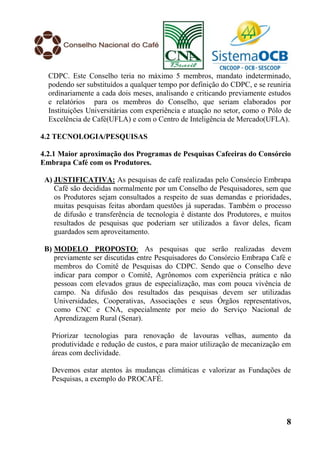 CDPC. Este Conselho teria no máximo 5 membros, mandato indeterminado,
  podendo ser substituídos a qualquer tempo por definição do CDPC, e se reuniria
  ordinariamente a cada dois meses, analisando e criticando previamente estudos
  e relatórios para os membros do Conselho, que seriam elaborados por
  Instituições Universitárias com experiência e atuação no setor, como o Pólo de
  Excelência de Café(UFLA) e com o Centro de Inteligência de Mercado(UFLA).

4.2 TECNOLOGIA/PESQUISAS

4.2.1 Maior aproximação dos Programas de Pesquisas Cafeeiras do Consórcio
Embrapa Café com os Produtores.

 A) JUSTIFICATIVA: As pesquisas de café realizadas pelo Consórcio Embrapa
    Café são decididas normalmente por um Conselho de Pesquisadores, sem que
    os Produtores sejam consultados a respeito de suas demandas e prioridades,
    muitas pesquisas feitas abordam questões já superadas. Também o processo
    de difusão e transferência de tecnologia é distante dos Produtores, e muitos
    resultados de pesquisas que poderiam ser utilizados a favor deles, ficam
    guardados sem aproveitamento.

 B) MODELO PROPOSTO: As pesquisas que serão realizadas devem
    previamente ser discutidas entre Pesquisadores do Consórcio Embrapa Café e
    membros do Comitê de Pesquisas do CDPC. Sendo que o Conselho deve
    indicar para compor o Comitê, Agrônomos com experiência prática e não
    pessoas com elevados graus de especialização, mas com pouca vivência de
    campo. Na difusão dos resultados das pesquisas devem ser utilizadas
    Universidades, Cooperativas, Associações e seus Órgãos representativos,
    como CNC e CNA, especialmente por meio do Serviço Nacional de
    Aprendizagem Rural (Senar).

   Priorizar tecnologias para renovação de lavouras velhas, aumento da
   produtividade e redução de custos, e para maior utilização de mecanização em
   áreas com declividade.

   Devemos estar atentos às mudanças climáticas e valorizar as Fundações de
   Pesquisas, a exemplo do PROCAFÉ.




                                                                              8
 