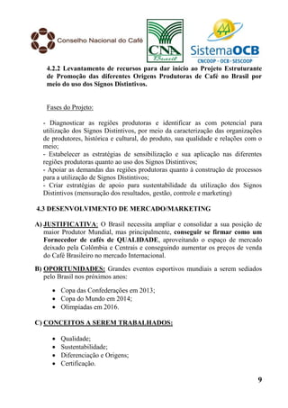 4.2.2 Levantamento de recursos para dar início ao Projeto Estruturante
    de Promoção das diferentes Origens Produtoras de Café no Brasil por
    meio do uso dos Signos Distintivos.


    Fases do Projeto:

  - Diagnosticar as regiões produtoras e identificar as com potencial para
  utilização dos Signos Distintivos, por meio da caracterização das organizações
  de produtores, histórica e cultural, do produto, sua qualidade e relações com o
  meio;
  - Estabelecer as estratégias de sensibilização e sua aplicação nas diferentes
  regiões produtoras quanto ao uso dos Signos Distintivos;
  - Apoiar as demandas das regiões produtoras quanto à construção de processos
  para a utilização de Signos Distintivos;
  - Criar estratégias de apoio para sustentabilidade da utilização dos Signos
  Distintivos (mensuração dos resultados, gestão, controle e marketing)

4.3 DESENVOLVIMENTO DE MERCADO/MARKETING

A) JUSTIFICATIVA: O Brasil necessita ampliar e consolidar a sua posição de
   maior Produtor Mundial, mas principalmente, conseguir se firmar como um
   Fornecedor de cafés de QUALIDADE, aproveitando o espaço de mercado
   deixado pela Colômbia e Centrais e conseguindo aumentar os preços de venda
   do Café Brasileiro no mercado Internacional.
B) OPORTUNIDADES: Grandes eventos esportivos mundiais a serem sediados
   pelo Brasil nos próximos anos:

       Copa das Confederações em 2013;
       Copa do Mundo em 2014;
       Olimpíadas em 2016.

C) CONCEITOS A SEREM TRABALHADOS:

         Qualidade;
         Sustentabilidade;
         Diferenciação e Origens;
         Certificação.

                                                                               9
 