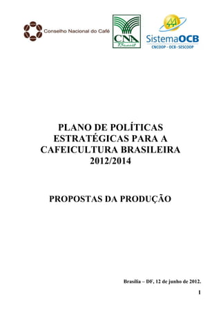 PLANO DE POLÍTICAS
  ESTRATÉGICAS PARA A
CAFEICULTURA BRASILEIRA
        2012/2014


 PROPOSTAS DA PRODUÇÃO




             Brasília – DF, 12 de junho de 2012.

                                              1
 
