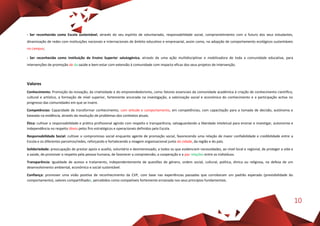10
- Ser reconhecida como Escola sustentável, através do seu espírito de voluntariado, responsabilidade social, comprometimento com o futuro dos seus estudantes,
dinamização de redes com instituições nacionais e internacionais de âmbito educativo e empresarial, assim como, na adopção de comportamento ecológicos sustentáveis
no campus;
- Ser reconhecida como Instituição de Ensino Superior salutogénica, através de uma ação multidisciplinar e mobilizadora de toda a comunidade educativa, para
intervenções de promoção de da saúde e bem-estar com extensão à comunidade com impacto eficaz dos seus projetos de intervenção.
Valores
Conhecimento: Promoção da inovação, da criatividade e do empreendedorismo, como fatores essenciais da comunidade académica à criação de conhecimento científico,
cultural e artístico, a formação de nível superior, fortemente ancorada na investigação, a valorização social e económica do conhecimento e a participação activa no
progresso das comunidades em que se insere.
Competências: Capacidade de transformar conhecimento, com atitude e comportamento, em competências, com capacitação para a tomada de decisão, autónoma e
baseada na evidência, através da resolução de problemas dos contextos atuais.
Ética: cultivar a responsabilidade e prática profissional agindo com respeito e transparência, salvaguardando a liberdade inteletual para ensinar e investigar, autonomia e
independência no respeito óbvio pelos fins estratégicos e operacionais definidos pela Escola.
Responsabilidade Social: cultivar o compromisso social enquanto agente de promoção social, favorecendo uma relação de maior confiabilidade e credibilidade entre a
Escola e os diferentes parceiros/redes, reforçando e fortalecendo a imagem organizacional junto da cidade, da região e do país.
Solidariedade: preocupação de prestar apoio e auxílio, voluntário e desinteressado, a todos os que evidenciem necessidades, ao nível local e regional, de proteger a vida e
a saúde, de promover o respeito pela pessoa humana, de favorecer a compreensão, a cooperação e a paz relações entre os indivíduos.
Transparência: Igualdade de acesso e tratamento, independentemente de questões de género, ordem social, cultural, política, étnica ou religiosa, na defesa de um
desenvolvimento ambiental, económico e social sustentável.
Confiança: promover uma visão positiva de reconhecimento da CVP, com base nas experiências passadas que corroboram um padrão esperado (previsibilidade do
comportamento), valores compartilhados, percebidos como compatíveis fortemente enraizada nos seus princípios fundamentais.
 