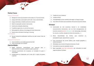12
Pontos Fracos
Ensino e Formação
 Redução do número de estudantes matriculados no 1º Ciclo de estudos
 Espaços destinadas a associações juvenis (AA, Tunas e Voluntariado)
 Espaços destinados a trabalho autónomo e tutorias
 Rede de cooperação nacional e internacional
 Ausência de instalações desportivas
 A existência apenas de um curso de licenciatura
 Necessidade de melhorar as tecnologias de ensino laboratorial
 Falta de oferta formativa b-learning e e-learning
Investigação
 Número reduzido de publicações científicas com peer review e fator de
impacto
Ambiente Envolvente
 Fraca envolvência com tecido empresarial de OAZ
 Fraca comunicação com a ESSCVP
Oportunidades
 Região fortemente industrializada com potencial para o
desenvolvimento do ensino na área da saúde ocupacional
 Crescente envolvimento dos estudantes em atividades de apoio à
comunidade
 Fortalecimento da Cooperação com a rede CVP e criação de projetos
conjuntos
 Criação de cursos à distância
 Criação do IPCVP
 Empregabilidade na área científica Enfermagem no Espaço Europeu
 Criar ofertas formativas para estudantes internacionais (Summer School)
Ameaças
 Continuidade da crise económica nacional e da instabilidade
macroeconómica internacional, com um forte estrangulamento da
economia nacional (aumento altas taxas do de desemprego, diminuição
do consumo, incerteza, redução do número de estudantes, …)
 Menor disponibilidade das famílias, para investirem na
educação/formação, especialmente a superior
 Forte concorrências das Escolas Públicas, pela situação geográfica e
valores da propina
 Dificuldades decorrentes da fixação dos docentes à Escola
 Forte declínio da taxa de natalidade nacional
 Baixa capacidade, para fixar enfermeiros, das instituições de saúde
regionais públicas e privadas
 