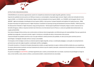 13
ESTRUTURA ORGANIZACIONAL
A ESEnfCVPOA tem uma estrutura organizacional, assente em competências estatutárias dos órgãos de gestão, gabinetes e serviços.
A garantia da qualidade da escola assenta num SIGQ que incorpora as recomendações e disposições legais nacionais: Regime Jurídico das Instituições de Ensino
Superior (RJIES) - Lei nº 62/2007, de 10 de Setembro; Regime Jurídico da Avaliação do Ensino Superior (RJAES) - Lei nº 38/2007, de 16 de agosto; Decreto - lei nº
369/2007 - Agência de Avaliação e Acreditação do Ensino Superior (A3ES), e internacionais: European Standards and Guidelines for Quality Assurance - ENQA
(European Association for Quality Assurance in Higher Education), Frameworks for Assessing Learning and Development Outcomes (FALDOs) - CASHE (Council for
the Advancement of Standars in Higher Education); Using Learning Outcomes – EQF (European Qualification Framework); integra os valores universais da Cruz
Vermelha Portuguesa; reflete os requisitos da Ordem dos Enfermeiros e do International Council of Nurses e a cultura de qualidade desenvolvida desde a sua
criação da ESEnfCVPOA.
Este sistema interage de forma contínua com os vários atores em diversos níveis da organização e com diferentes graus de responsabilidade. Para que a garantia da
qualidade seja assegurada, é necessário controlar, regular e monitorizar as interações de todos os intervenientes neste processo.
A operacionalização da qualidade caracteriza-se por uma ação individual e coletiva promotora de qualidade, em cada uma das quatro vertentes (ensino e
aprendizagem, investigação, formação contínua e serviço à comunidade).
A articulação ao nível estratégico concretiza-se através da ação dos órgãos de gestão, serviços, e coordenação pedagógica, e pressupõe um acompanhamento
permanente por parte dos órgãos de gestão e coordenação científica e pedagógica.
O Conselho Consultivo e o Provedor do Estudante desempenham também um papel importante no apoio e melhoria do SIGQ no âmbito das suas competências.
Os serviços administrativos constituem uma base fundamental do sistema no que diz respeito à execução, cumprimento dos procedimentos e à monitorização das
atividades de ensino e aprendizagem.
Os parceiros estratégicos da ESEnfCVPOA, contribuem igualmente para o sistema, acrescentando valor à sua missão, no processo de aprendizagem ao longo da
vida, ao nível científico, social, cultural e artístico, e promovendo também, o desenvolvimento da comunidade.
 