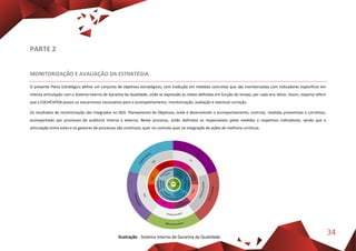 34
PARTE 2
MONITORIZAÇÃO E AVALIAÇÃO DA ESTRATÉGIA
O presente Plano Estratégico define um conjunto de objetivos estratégicos, com tradução em medidas concretas que são monitorizadas com indicadores específicos em
intensa articulação com o Sistema Interno de Garantia da Qualidade, onde se expressão as metas definidas em função do tempo, por cada ano letivo. Assim, importa referir
que a ESEnfCVPOA possui os mecanismos necessários para o acompanhamento, monitorização, avaliação e eventual correção.
Os resultados de monitorização são integrados no Q03- Planeamento de Objetivos, onde é desenvolvido o acompanhamento, controlo, medidas preventivas e corretivas,
acompanhado por processos de auditoria interna e externa. Neste processo, estão definidos os responsáveis pelas medidas e respetivos indicadores, sendo que a
articulação entre estes e os gestores de processos são contínuos, quer no controlo quer na integração de ações de melhoria contínua.
Ilustração - Sistema Interno de Garantia da Qualidade
 