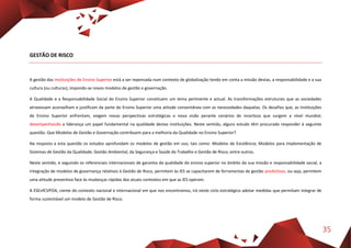 35
GESTÃO DE RISCO
A gestão das Instituições de Ensino Superior está a ser repensada num contexto de globalização tendo em conta a missão destas, a responsabilidade e a sua
cultura (ou culturas), impondo-se novos modelos de gestão e governação.
A Qualidade e a Responsabilidade Social do Ensino Superior constituem um tema pertinente e actual. As transformações estruturais que as sociedades
atravessam aconselham e justificam da parte do Ensino Superior uma atitude consentânea com as necessidades daquelas. Os desafios que, as Instituições
de Ensino Superior enfrentam, exigem novas perspectivas estratégicas e nova visão perante cenários de incerteza que surgem a nível mundial,
desempenhando a liderança um papel fundamental na qualidade destas instituições. Neste sentido, alguns estudo têm procurado responder à seguinte
questão: Que Modelos de Gestão e Governação contribuem para a melhoria da Qualidade no Ensino Superior?
Na resposta a esta questão os estudos aprofundam os modelos de gestão em uso, tais como: Modelos de Excelência; Modelos para implementação de
Sistemas de Gestão da Qualidade; Gestão Ambiental, da Segurança e Saúde do Trabalho e Gestão de Risco; entre outros.
Neste sentido, e seguindo os referenciais internacionais de garantia da qualidade do ensino superior no âmbito da sua missão e responsabilidade social, a
integração de modelos de governança relativos à Gestão de Risco, permitem às IES se capacitarem de ferramentas de gestão predictivas, ou seja, permitem
uma atitude preventiva face às mudanças rápidas dos atuais contextos em que as IES operam.
A ESEnfCVPOA, ciente do contexto nacional e internacional em que nos encontramos, irá neste ciclo estratégico adotar medidas que permitam integrar de
forma sustentável um modelo de Gestão de Risco.
 