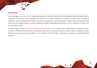 36
NOTAS FINAIS
O Plano Estratégico é um instrumento de monitorização preferencial a utilizar pela ESEnfCVPOA. Na sua elaboração, estiveram envolvidos todos os
colaboradores da Escola, com níveis de intervenção em função dos seus níveis de competências. O Conselho de Direção assumirá o trabalho de
implementar, junto dos responsáveis pelas medidas, os mecanismos necessários para a recolha da informação ao longo do período temporal de execução
de cada uma. Em articulação o GQA deverá proceder validação dos indicadores apresentados pelos diferentes reponsáveis, elaborando um relatório anual
de monitorização e revisão.
Os órgãos de gestão da Escola, envolvidos na elaboração do Plano Estratégico deverão também assumir responsabilidades na avaliação do mesmo,
analisando os relatórios de acompanhamento e pronunciando-se sobre o grau de cumprimento do plano, as medidas corretivas e as alterações a efetuar,
elaborando parecer que será analisado pelo CDIR e, no caso do Relatório Anual de Atividades, submetendo-o à apreciação e aprovação pela Entidade
Instituidora.
 