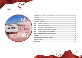 4
ÍNDICE
Mensagem Do Presidente Do Conselho De Direção........................................................ 6
Intoduçâo.......................................................................................................................... 8
Missão, Visão E Valores.................................................................................................... 9
Síntese Do Diagnóstico................................................................................................... 11
Eixo 1: Ensino E Formação.............................................................................................. 16
Eixo 2: Desenvolvimento Humano ................................................................................. 22
Eixo 3: Investigação E Desenvolvimento........................................................................ 25
Eixo 4: Gestão E Desenvolvimento Sustentado.............................................................. 27
Eixo 5: Prestação De Serviços À Comunidade ................................................................ 30
Eixo 6: Mobilidade E Cooperação Internacional ............................................................ 32
Parte 2 ............................................................................................................................ 34
Monitorização E Avaliação Da Estratégia....................................................................... 34
Gestão De Risco.............................................................................................................. 35
Notas Finais .................................................................................................................... 36
 