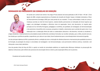 6
MENSAGEM DO PRESIDENTE DO CONSELHO DE DIREÇÃO
De acordo com a alínea f) do número 2 do artigo 27º dos estatutos da Escola publicados no DR. 2º Série – Nº 164 – 25 de
Agosto de 2009, compete especialmente ao Presidente do Conselho de Direção “propor à Entidade Instituidora o Plano
de Desenvolvimento Estratégico (PDE) para cada período do seu mandato”. É nesta conformidade e tendo em conta as
mudanças ocorridas ao nível do Ensino Superior, colando desafios permanentes às Instituições de Ensino Superior que
exigem uma abordagem estratégica a diferentes níveis da organização. Assim, este documento, no respeito pelos
princípios da Cruz Vermelha Portuguesa, pedagógicos e científicos, da qualidade, da investigação, da internacionalização
e da autonomia e da partilha entre as pessoas, perspetiva o trabalho a desenvolver para o período de quatro anos. A sua
elaboração teve a colaboração efetiva de todos os colaboradores (docentes e não-docentes, incluindo os estudantes e
antigos estudantes e representantes da comunidade) através de diferentes contributos fornecidos nas reuniões realizadas, para o efeito, durante este ano.
Sem dúvida que a partilha de opiniões e experiências, por cada um e por todos, foram fundamentais para a concretização deste instrumento de gestão.
Um dos principais objetivos do PDE é justamente afirmar a ambição de tornar a instituição de referência Nacional e Internacional pela qualidade do ensino e
da formação, da prestação de serviços à comunidade, da investigação e da internacionalização, numa permanente melhoria contínua, mantendo e até
reforçando a nossa matriz identitária.
Uma das grandes linhas de força do PDE é a aposta na coesão da comunidade académica no respeito pelas diferenças individuais na prossecução dos
objetivos institucionais, pela melhoria dos processos de comunicação interna e externa, pela cooperação efetiva com os parceiros.
Presidente do Conselho de Direção
(Prof. Doutor Henrique Pereira)
 