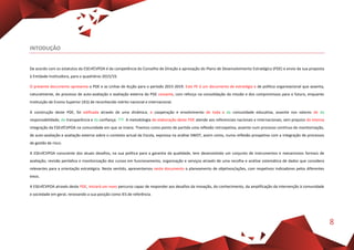 8
INTODUÇÂO
De acordo com os estatutos da ESEnfCVPOA é da competência do Conselho de Direção a aprovação do Plano de Desenvolvimento Estratégico (PDE) e envio da sua proposta
à Entidade Instituidora, para o quadriénio 2015/19.
O presente documento apresenta o PDE e as Linhas de Acção para o período 2015-2019. Este PE é um documento de estratégia e de política organizacional que assenta,
naturalmente, do processo de auto-avaliação e avaliação externa do PDE cessante, com reforço na consolidação da missão e dos compromissos para o futuro, enquanto
Instituição de Ensino Superior (IES) de reconhecido mérito nacional e internacional.
A construção deste PDE, foi edificada através de uma dinâmica, e cooperação e envolvimento de toda a da comunidade educativa, assente nos valores de da
responsabilidade, da transparência e da confiança. ???. A metodologia de elaboração deste PDE atende aos referenciais nacionais e internacionais, sem prejuízo da intensa
integração da ESEnfCVPOA na comunidade em que se insere. Tivemos como ponto de partida uma reflexão retrospetiva, assente num processo contínuo de monitorização,
de auto-avaliação e avaliação externa sobre o contexto actual da Escola, expressa na análise SWOT, assim como, numa reflexão prospetiva com a integração de processos
de gestão de risco.
A ESEnfCVPOA consciente dos atuais desafios, na sua política para a garantia da qualidade, tem desenvolvido um conjunto de instrumentos e mecanismos formais de
avaliação, revisão periódica e monitorização dos cursos em funcionamento, organização e serviços através de uma recolha e análise sistemática de dados que considera
relevantes para a orientação estratégica. Neste sentido, apresentamos neste documento o planeamento de objetivos/ações, com respetivos indicadores pelos diferentes
eixos.
A ESEnfCVPOA através deste PDE, iniciará um novo percurso capaz de responder aos desafios da inovação, do conhecimento, da amplificação da intervenção à comunidade
e sociedade em geral, renovando a sua posição como IES de referência.
 