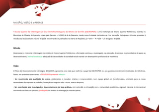 9
MISSÃO, VISÃO E VALORES
A Escola Superior de Enfermagem da Cruz Vermelha Portuguesa de Oliveira de Azeméis (ESEnfCVPOA) é uma instituição de Ensino Superior Politécnico, inserida no
Município de Oliveira de Azeméis, criada pelo Decreto – 3/2002 de 6 de fevereiro, tendo como Entidade Instituidora a Cruz Vermelha Portuguesa. A Escola procedeu à
revisão dos seus estatutos no ano de 2009, encontrando-se publicados no Diário da República, 2.ª série — N.º 164 — 25 de agosto de 2009.
Missão
Desenvolver o Ensino de Enfermagem no âmbito do Ensino Superior Politécnico, a formação contínua, a investigação e a prestação de serviços à comunidade e de apoio ao
desenvolvimento, internacionalização adequado às necessidades da sociedade atual visando um desempenho profissional de excelência.
Visão
O Plano de Desenvolvimento Estratégico 2015/2019, apresenta uma visão que reafirma o papel da ESEnfCVPOA e o seu posicionamento como instituição de referência.
Assim, nos próximos quatro anos, a ESEnfCVPOA pretende reforçar:
- Ser reconhecida pela qualidade de ensino, colaborativo e inovador, criativo e empreendedor, num espaço global em transformação, orientado para as novas
necessidades do mercado de trabalho, formação ao longo da vida, cultura, artes e desporto;
- Ser reconhecida pela investigação e desenvolvimento de boas práticas, com extensão e articulação com a comunidade académica, regional, nacional e internacional
assumindo-se como um parceiro privilegiado no âmbito da investigação interdisciplinar;
 