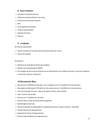 13
8. Intervenientes
 Conselhos de Docentes/Turma;
 Professores titulares/Diretores de turma;
 Professores da Educação Especial;
 SPO;
 Encarregados de Educação;
 Técnicos especializados;
 Gabinete do Aluno;
 Diretora.
9. Avaliação
No final de cada período:
 Atas de reuniões de Conselhos de Docentes/Conselhos de Turma;
 Pautas de avaliação.
Anualmente:
 Relatórios de avaliação da eficácia das medidas;
 Relatório de autoavaliação da EMAEI;
 Percentagem de alunos que transitaram de ano identificados com medidas Universais, Universais e Seletivas
e Universais, Seletivas e Adicionais.
10.Documentos Base
 Decreto-Lei nº 54/2018, de 6 de julho, com a redação da Lei nº 116/2019, de 13 de setembro;
 Declaração da Retificação nº 47/2019, de 3 de outubro (à Lei nº 116/2019, de 13 de setembro);
 Para uma Educação Inclusiva – Manual de Apoio à Prática, julho de 2018;
 FAQ – DL54 do site da DGE;
 Decreto-Lei n.º 55/2018, de 6 de julho;
 Perfil do Aluno à Saída da Escolaridade Obrigatória;
 Aprendizagens Essenciais;
 Guia para aplicação de Adaptações na realização de provas e exames nacionais – JNE/2020;
 Projeto Educativo do Agrupamento;
 Regulamento Interno do Agrupamento;
 Plano de Ação de Melhoria do Agrupamento.
 
