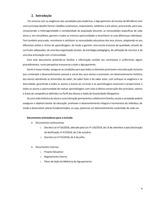 4
2. Introdução
Em sintonia com as exigências das sociedades pós-modernas, o Agrupamento de Escolas de Miraflores tem
como principal desafio formar cidadãos autónomos, responsáveis, solidários e pró-ativos, procurando, para isso,
compreender a heterogeneidade e complexidade da população discente, as necessidades específicas de cada
aluno e, em simultâneo, garantir a todos as mesmas oportunidades e reconhecer as suas diferenças individuais.
Tem também procurado, reconhecer e satisfazer as necessidades educativas dos seus alunos, adaptando-se aos
diferentes estilos e ritmos de aprendizagem, de modo a garantir uma escola inclusiva de qualidade, através de
currículos adequados, de uma boa organização escolar, de estratégia pedagógica, de utilização de recursos e de
uma boa articulação com a Comunidade.
Com este documento pretende-se facilitar a informação contida nos normativos e uniformizar alguns
procedimentos, numa perspetiva transversal a todo o Agrupamento.
Assim é nossa missão, assegurar as condições para que todos os docentes promovam uma educação inclusiva
que contemple o desenvolvimento pessoal e social dos seus alunos e promover um desenvolvimento holístico
dos alunos atendendo às dimensões do saber, do saber fazer e do saber estar, com enfoque na exigência e na
diversidade, garantindo a todos os alunos o acesso ao currículo e às aprendizagens essenciais e proporcionar a
todos os alunos a oportunidade de realizar aprendizagens com vista à efetiva consecução dos princípios, valores
e áreas de competência definidas no Perfil dos Alunos à Saída de Escolaridade Obrigatória.
Só uma visão holística do aluno e uma interação permanente e sólida entre família, escola e sociedade poderá
assegurar o objetivo basilar da educação: promover o desenvolvimento integral e harmonioso do indivíduo, de
modo a desenvolver pilares fundamentados, ou seja, potenciar um desenvolvimento sustentado de cada um.
Documentos orientadores para a inclusão
 Documentos institucionais
o Decreto-Lei nº 54/2018, alterado pela Lei nº 116/2019, de 13 de setembro e pela Declaração
da Retificação nº 47/2019, de 3 de outubro;
o Decreto-Lei nº 55/2018, de 6 de julho.
 Documentos internos
o Projeto Educativo
o Regulamento Interno
o Plano de Ação de Melhoria do Agrupamento
 