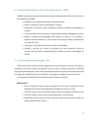 8
5.1 – Equipa Multidisciplinar de Apoio à Educação Inclusiva – EMAEI
A EMAEI é composta por elementos permanentes e variáveis, designados pela diretora nos termos da lei.
São competências da EMAEI:
 Sensibilizar a comunidade educativa para a educação inclusiva;
 Propor as medidas de suporte à aprendizagem a mobilizar;
 Acompanhar, monitorizar e avaliar a aplicação de medidas de suporte à aprendizagem e à
inclusão;
 Prestar aconselhamento aos docentes na implementação de práticas pedagógicas inclusivas;
 Elaborar o relatório técnico-pedagógico (RTP) previsto no artigo 21º e, se aplicável, o
programa educativo individual e o plano individual de transição previstos, respetivamente,
nos artigos 24º e 25º;
 Acompanhar o funcionamento do Centro de Apoio à Aprendizagem;
 Promover e participar em reuniões de articulação com outros elementos, internos ou
externos, que intervenham na implementação das medidas de suporte à aprendizagem e à
inclusão.
5.2 – Centro de Apoio à Aprendizagem - CAA
O CAA consiste numa estrutura de apoio agregadora dos recursos humanos e materiais, dos saberes e
competências da escola. Funciona numa lógica de serviço de apoio à inclusão sustentando as diferentes
respostas disponibilizadas pelas escolas. Cada escola do Agrupamento tem espaços de funcionamento do CAA
numa lógica de rentabilização dos recursos existentes e que agrega as unidades de ensino estruturado.
As competências do CAA dividem-se em objetivos gerais e objetivos específicos.
Objetivos gerais:
 Apoiar a inclusão das crianças e jovens no grupo/turma e nas rotinas e atividades da escola,
designadamente através da diversificação de estratégias de acesso ao currículo;
 Promover e apoiar o acesso à formação, ao ensino superior e à integração na vida pós-escolar;
 Promover e apoiar o acesso ao lazer, à participação social e à vida autónoma.
 Disponibilizar todos os recursos humanos, materiais e institucionais com vista à inclusão e ao
sucesso escolar de todos os alunos.
 