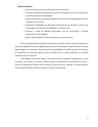 9
Objetivos específicos:
 Apoiar os docentes do grupo/turma a que os alunos pertencem;
 Promover a qualidade da participação dos alunos nas atividades da turma a que pertencem e
nos demais contextos de aprendizagem;
 Apoiar a criação de recursos de aprendizagens e de instrumentos de avaliação para as diversas
componentes do currículo;
 Desenvolver metodologias de intervenção interdisciplinares que facilitem os processos de
aprendizagem, de autonomia e de adaptação ao contexto escolar;
 Promover a criação de ambientes estruturados, ricos em comunicação e interação,
fomentadores da aprendizagem;
 Apoiar a organização do processo de transição para a vida pós-escolar.
Os recursos disponibilizados no CAA são direcionados para todos os alunos, tendo o seu enfoque nos
alunos com adaptações curriculares significativas, para quem foram propostas medidas adicionais de suporte
à aprendizagem, bem como para o desenvolvimento de metodologias e estratégias do ensino estruturado e
de competências de autonomia pessoal e social ou sempre que se considere pertinente, nas respetivas
unidades de ensino estruturado.
O CAA agrega, ainda, outros espaços, nas várias escolas que compõem o Agrupamento, os quais
apresentam um conjunto de recursos materiais variados e direcionados às necessidades dos alunos e
docentes, ordenados em função do tipo de trabalho, do tipo de recursos, valências e de áreas específicas,
onde será possível atender a pequenos grupos ou a alunos individualmente.
 