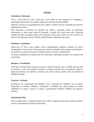 ANEXOS
Introdução e Motivação
Esta é a fase inicial da aula e logo que o prof. entrar na sala seguem-se as saudações e
organização inicial onde em conjunto organizam a sala caso haja necessidade.
Aspectos a observar na organização da sala: Limpeza e higiene da sala; arrumação das carteiras;
disposição dos alunos.
Para motivação o professor faz questões aos alunos e apresenta painéis de motivação
relacionados ao tema como forma de despertar a atenção dos alunos para aula. Apresenta
também exemplos de alguns cartazes (Ver pag.8) de acordo com os tipos no inicio da aula e no
decorrer da explicação da aula. Também fala da função e importância do cartaz.
Mediação e Assimilação
Sendo esta a 2ª fase, o prof. explica e dita os apontamentos segundo o sumário. Os alunos
acompanham-no no processo. Neste processo o professor também utiliza painéis de motivação e
faz questões aos alunos para que em conjunto possam construir o conhecimento.
Os alunos contribuem em aspectos por eles conhecidos, apresentam dúvidas e em conjunto são
esclarecidas.
Domínio e Consolidação
Nesta fase o professor dita exercícios e deixa os alunos um pouco mais a vontade, para que eles
os resolvam e entre eles poderem esclarecer as próprias duvidas sem se prenderem apenas a
ajuda do professor, mas também a consulta com outros colegas criando assim um espírito de
trabalho em grupo.
Controle e Avaliação
O professor faz a apreciação dos trabalhos e faz a correcção dos trabalhos com os alunos,
destacando os melhores trabalhos e reforçando os trabalhos que ainda precisam de serem
melhorados de modo a motivar os alunos a apresentarem melhores trabalhos nas próximas
ocasiões.
Organização Final
Esta é a ultima fase e o professor apenas dita o TPC, dá algumas dicas para os alunos poderem
resolver sem problemas e despede-se da turma.
5
 