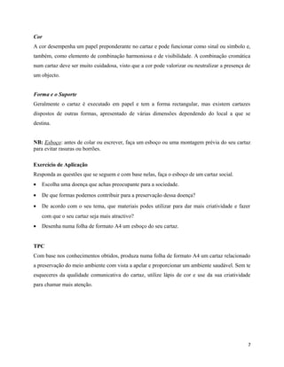 Cor
A cor desempenha um papel preponderante no cartaz e pode funcionar como sinal ou símbolo e,
também, como elemento de combinação harmoniosa e de visibilidade. A combinação cromática
num cartaz deve ser muito cuidadosa, visto que a cor pode valorizar ou neutralizar a presença de
um objecto.
Forma e o Suporte
Geralmente o cartaz é executado em papel e tem a forma rectangular, mas existem cartazes
dispostos de outras formas, apresentado de várias dimensões dependendo do local a que se
destina.
NB: Esboço: antes de colar ou escrever, faça um esboço ou uma montagem prévia do seu cartaz
para evitar rasuras ou borrões.
Exercício de Aplicação
Responda as questões que se seguem e com base nelas, faça o esboço de um cartaz social.
• Escolha uma doença que achas preocupante para a sociedade.
• De que formas podemos contribuir para a preservação dessa doença?
• De acordo com o seu tema, que materiais podes utilizar para dar mais criatividade e fazer
com que o seu cartaz seja mais atractivo?
• Desenha numa folha de formato A4 um esboço do seu cartaz.
TPC
Com base nos conhecimentos obtidos, produza numa folha de formato A4 um cartaz relacionado
a preservação do meio ambiente com vista a apelar e proporcionar um ambiente saudável. Sem te
esqueceres da qualidade comunicativa do cartaz, utilize lápis de cor e use da sua criatividade
para chamar mais atenção.
7
 