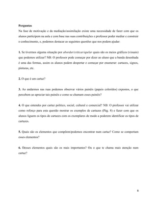 Perguntas
Na fase de motivação e da mediação/assimilação existe uma necessidade de fazer com que os
alunos participem na aula e com base nas suas contribuições o professor poder mediar e construir
o conhecimento, e, podemos destacar as seguintes questões que nos podem ajudar:
1. Se tivermos alguma situação por abordar/criticar/apelar quais são os meios gráficos (visuais)
que podemos utilizar? NB: O professor pode começar por dizer ao aluno que a banda desenhada
é uma das formas, assim os alunos podem despertar e começar por enumerar: cartazes, signos,
pinturas, etc.
2. O que é um cartaz?
3. Ao andarmos nas ruas podemos observar vários painéis (papeis coloridos) expostos, o que
percebem ao apreciar tais painéis e como se chamam esses painéis?
4. O que entendes por cartaz politico, social, cultural e comercial? NB: O professor vai utilizar
como reforço para esta questão mostrar os exemplos de cartazes (Pág. 8) e fazer com que os
alunos liguem os tipos de cartazes com os exemplares de modo a poderem identificar os tipos de
cartazes.
5. Quais são os elementos que compõem/podemos encontrar num cartaz? Como se comportam
esses elementos?
6. Desses elementos quais são os mais importantes? Ou o que te chama mais atenção num
cartaz?
8
 