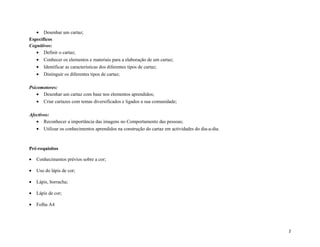 • Desenhar um cartaz;
Específicos
Cognitivos:
• Definir o cartaz;
• Conhecer os elementos e materiais para a elaboração de um cartaz;
• Identificar as características dos diferentes tipos de cartaz;
• Distinguir os diferentes tipos de cartaz;
Psicomotores:
• Desenhar um cartaz com base nos elementos aprendidos;
• Criar cartazes com temas diversificados e ligados a sua comunidade;
Afectivos:
• Reconhecer a importância das imagens no Comportamento das pessoas;
• Utilizar os conhecimentos aprendidos na construção do cartaz em actividades do dia-a-dia.
Pré-requisitos
• Conhecimentos prévios sobre a cor;
• Uso do lápis de cor;
• Lápis, borracha;
• Lápis de cor;
• Folha A4
2
 