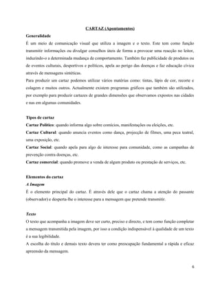CARTAZ (Apontamentos)
Generalidade
É um meio de comunicação visual que utiliza a imagem e o texto. Este tem como função
transmitir informações ou divulgar conselhos úteis de forma a provocar uma reacção no leitor,
induzindo-o a determinada mudança de comportamento. Também faz publicidade de produtos ou
de eventos culturais, desportivos e políticos, apela ao perigo das doenças e faz educação cívica
através de mensagens sintéticas.
Para produzir um cartaz podemos utilizar vários matérias como: tintas, lápis de cor, recorte e
colagem e muitos outros. Actualmente existem programas gráficos que também são utilizados,
por exemplo para produzir cartazes de grandes dimensões que observamos expostos nas cidades
e nas em algumas comunidades.
Tipos de cartaz
Cartaz Político: quando informa algo sobre comícios, manifestações ou eleições, etc.
Cartaz Cultural: quando anuncia eventos como dança, projecção de filmes, uma peca teatral,
uma exposição, etc.
Cartaz Social: quando apela para algo de interesse para comunidade, como as campanhas de
prevenção contra doenças, etc.
Cartaz comercial: quando promove a venda de algum produto ou prestação de serviços, etc.
Elementos do cartaz
A Imagem
É o elemento principal do cartaz. É através dele que o cartaz chama a atenção do passante
(observador) e desperta-lhe o interesse para a mensagem que pretende transmitir.
Texto
O texto que acompanha a imagem deve ser curto, preciso e directo, e tem como função completar
a mensagem transmitida pela imagem, por isso a condição indispensável à qualidade de um texto
é a sua legibilidade.
A escolha do título e demais texto devera ter como preocupação fundamental a rápida e eficaz
apreensão da mensagem.
6
 