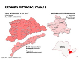 REGIÕES METROPOLITANAS Região Metropolitana de Campinas Região Metropolitana de São Paulo Região Metropolitana da Baixada Santista Estado de  São Paulo 39 Municípios 19,2 milhões de habitantes* 9 Municípios 1,6 milhões de habitantes* 19 Municípios 2,6 milhões de habitantes* *Fonte: IBGE, Contagem da População 2007. 