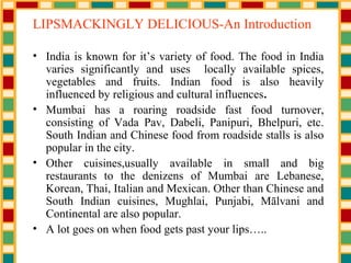 LIPSMACKINGLY DELICIOUS-An Introduction
• India is known for it’s variety of food. The food in India
varies significantly and uses locally available spices,
vegetables and fruits. Indian food is also heavily
influenced by religious and cultural influences.
• Mumbai has a roaring roadside fast food turnover,
consisting of Vada Pav, Dabeli, Panipuri, Bhelpuri, etc.
South Indian and Chinese food from roadside stalls is also
popular in the city.
• Other cuisines,usually available in small and big
restaurants to the denizens of Mumbai are Lebanese,
Korean, Thai, Italian and Mexican. Other than Chinese and
South Indian cuisines, Mughlai, Punjabi, Mālvani and
Continental are also popular.
• A lot goes on when food gets past your lips…..
 
