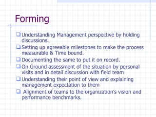 Forming Understanding Management perspective by holding  discussions. Setting up agreeable milestones to make the process measurable & Time bound. Documenting the same to put it on record. On Ground assessment of the situation by personal visits and in detail discussion with field team Understanding their point of view and explaining management expectation to them Alignment of teams to the organization’s vision and performance benchmarks. 