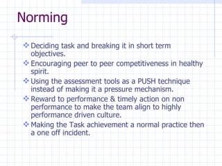 Norming Deciding task and breaking it in short term objectives. Encouraging peer to peer competitiveness in healthy spirit. Using the assessment tools as a PUSH technique instead of making it a pressure mechanism. Reward to performance & timely action on non performance to make the team align to highly performance driven culture. Making the Task achievement a normal practice then a one off incident.  