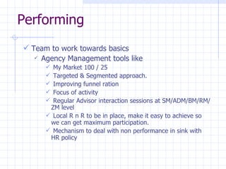 Performing Team to work towards basics Agency Management tools like My Market 100 / 25 Targeted & Segmented approach. Improving funnel ration Focus of activity Regular Advisor interaction sessions at SM/ADM/BM/RM/ZM level Local R n R to be in place, make it easy to achieve so we can get maximum participation. Mechanism to deal with non performance in sink with HR policy  