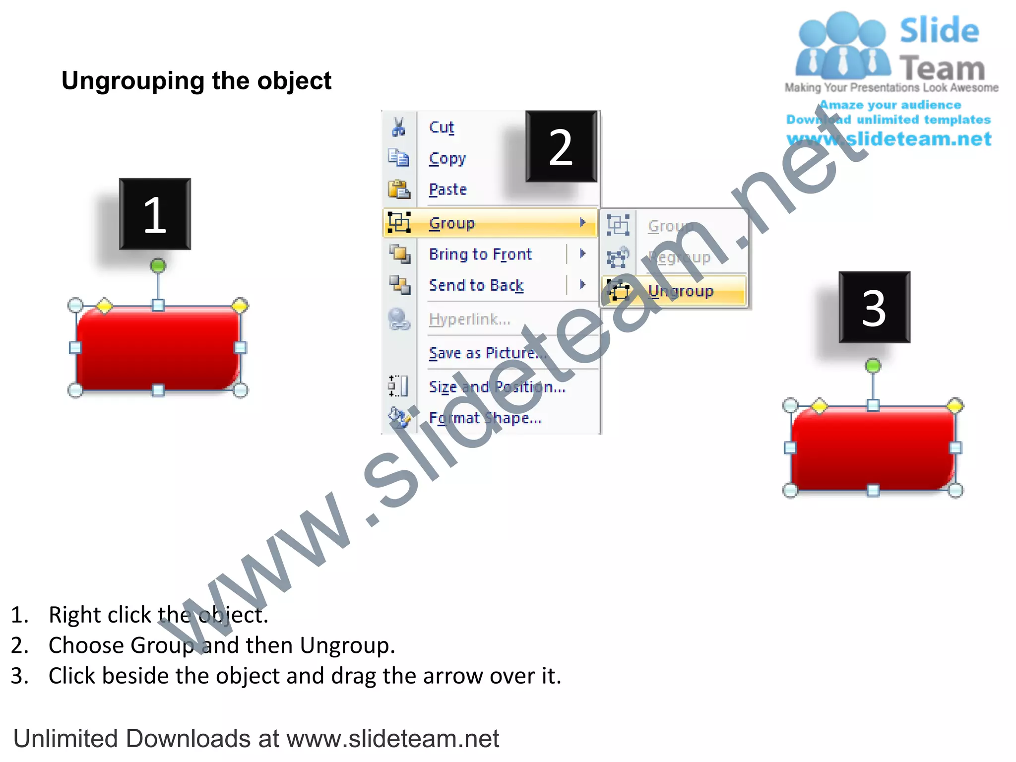 Ungrouping the object

                                                    2
                                                             e t
            1
                                                         m .n
                                                  tea           3

                                        id      e
                              .     s l
                   w        w
                 w
1. Right click the object.
2. Choose Group and then Ungroup.
3. Click beside the object and drag the arrow over it.

Unlimited Downloads at www.slideteam.net
 
