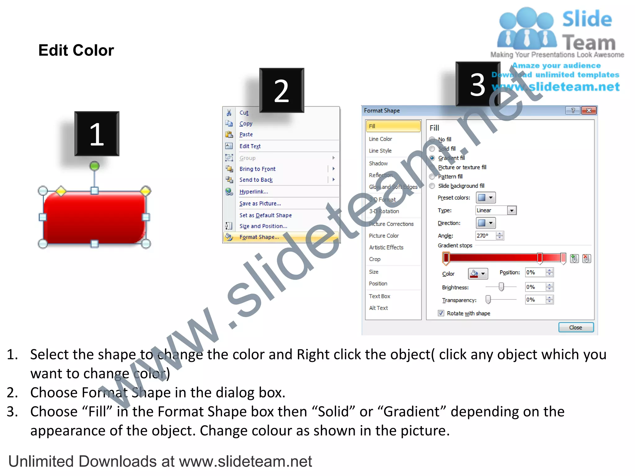 Edit Color

                                         2                              3
                                                                             e t
            1
                                                                m .n
                                                  tea
                                        id      e
                              .     s l
                   w        w
1. Select the shape to change the color and Right click the object( click any object which you


                 w
   want to change color)
2. Choose Format Shape in the dialog box.
3. Choose “Fill” in the Format Shape box then “Solid” or “Gradient” depending on the
   appearance of the object. Change colour as shown in the picture.
Unlimited Downloads at www.slideteam.net
 