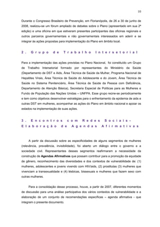 10
Durante o Congresso Brasileiro de Prevenção, em Florianópolis, de 26 a 30 de junho de
2008, realizou-se um fórum ampliado de debates sobre o Plano (apresentado em sua 2ª
edição) e uma oficina em que estiveram presentes participantes das oficinas regionais e
outros parceiros governamentais e não governamentais interessados em aderir e se
integrar às ações propostas para implementação do Plano em âmbito local.
2 . G r u p o d e T r a b a l h o I n t e r s e t o r i a l
Para a implementação das ações previstas no Plano Nacional, foi constituído um Grupo
de Trabalho Intersetorial formado por representantes do Ministério da Saúde
(Departamento de DST e Aids, Área Técnica de Saúde da Mulher, Programa Nacional de
Hepatites Virais, Área Técnica de Saúde do Adolescente e do Jovem, Área Técnica de
Saúde no Sistema Penitenciário, Área Técnica de Saúde da Pessoa com Deficiência,
Departamento de Atenção Básica), Secretaria Especial de Políticas para as Mulheres e
Fundo de População das Nações Unidas – UNFPA. Esse grupo reúne-se periodicamente
e tem como objetivos desenvolver estratégias para o enfrentamento da epidemia de aids e
outras DST em mulheres, acompanhar as ações do Plano em âmbito nacional e apoiar os
estados na implementação de suas ações.
3 . E n c o n t r o s c o m R e d e s S o c i a i s -
E l a b o r a ç ã o d e A g e n d a s A f i r m a t i v a s
A partir da discussão sobre as especificidades de alguns segmentos de mulheres
(relevância, prevalência, invisibilidade), foi aberto um diálogo entre o governo e a
sociedade civil. Representantes desses segmentos reafirmaram a necessidade da
construção de Agendas Afirmativas que possam contribuir para a promoção da equidade
de gênero, reconhecimento das diversidades e dos contextos de vulnerabilidade de: (1)
mulheres, adolescentes e jovens vivendo com HIV/aids, (2) prostitutas (3) mulheres que
vivenciam a transexualidade e (4) lésbicas, bissexuais e mulheres que fazem sexo com
outras mulheres.
Para a consolidação desse processo, houve, a partir de 2007, diferentes momentos
de discussão para uma análise participativa dos vários contextos de vulnerabilidade e a
elaboração de um conjunto de recomendações específicas – agenda afirmativa - que
integram o presente documento.
 