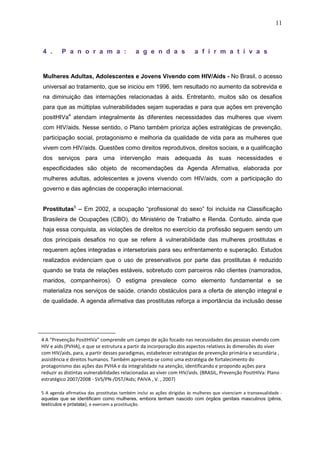 11
4 . P a n o r a m a : a g e n d a s a f i r m a t i v a s
Mulheres Adultas, Adolescentes e Jovens Vivendo com HIV/Aids - No Brasil, o acesso
universal ao tratamento, que se iniciou em 1996, tem resultado no aumento da sobrevida e
na diminuição das internações relacionadas à aids. Entretanto, muitos são os desafios
para que as múltiplas vulnerabilidades sejam superadas e para que ações em prevenção
positHIVa4
atendam integralmente às diferentes necessidades das mulheres que vivem
com HIV/aids. Nesse sentido, o Plano também prioriza ações estratégicas de prevenção,
participação social, protagonismo e melhoria da qualidade de vida para as mulheres que
vivem com HIV/aids. Questões como direitos reprodutivos, direitos sociais, e a qualificação
dos serviços para uma intervenção mais adequada às suas necessidades e
especificidades são objeto de recomendações da Agenda Afirmativa, elaborada por
mulheres adultas, adolescentes e jovens vivendo com HIV/aids, com a participação do
governo e das agências de cooperação internacional.
Prostitutas5
– Em 2002, a ocupação “profissional do sexo” foi incluída na Classificação
Brasileira de Ocupações (CBO), do Ministério de Trabalho e Renda. Contudo, ainda que
haja essa conquista, as violações de direitos no exercício da profissão seguem sendo um
dos principais desafios no que se refere à vulnerabilidade das mulheres prostitutas e
requerem ações integradas e intersetoriais para seu enfrentamento e superação. Estudos
realizados evidenciam que o uso de preservativos por parte das prostitutas é reduzido
quando se trata de relações estáveis, sobretudo com parceiros não clientes (namorados,
maridos, companheiros). O estigma prevalece como elemento fundamental e se
materializa nos serviços de saúde, criando obstáculos para a oferta de atenção integral e
de qualidade. A agenda afirmativa das prostitutas reforça a importância da inclusão desse
4 A “Prevenção PositHIVa” comprende um campo de ação focado nas necessidades das pessoas vivendo com
HIV e aids (PVHA), e que se estrutura a partir da incorporação dos aspectos relativos às dimensões do viver
com HIV/aids, para, a partir desses paradigmas, estabelecer estratégias de prevenção primária e secundária ,
assistência e direitos humanos. Também apresenta-se como uma estratégia de fortalecimento do
protagonismo das ações das PVHA e da integralidade na atenção, identificando e propondo ações para
reduzir as distintas vulnerabilidades relacionadas ao viver com HIV/aids. (BRASIL, Prevenção PositHIVa: Plano
estratégico 2007/2008 - SVS/PN-/DST/Aids; PAIVA , V. , 2007)
5 A agenda afirmativa das prostitutas também inclui as ações dirigidas às mulheres que vivenciam a transexualidade -
aquelas que se identificam como mulheres, embora tenham nascido com órgãos genitais masculinos (pênis,
testículos e próstata), e exercem a prostituição.
 