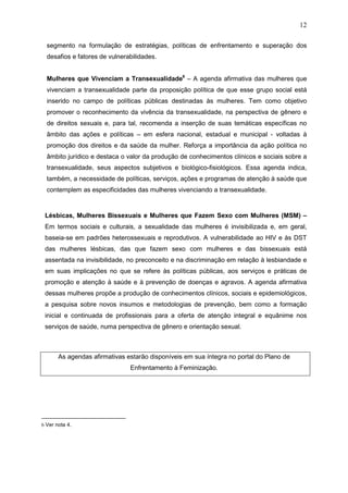 12
segmento na formulação de estratégias, políticas de enfrentamento e superação dos
desafios e fatores de vulnerabilidades.
Mulheres que Vivenciam a Transexualidade6
– A agenda afirmativa das mulheres que
vivenciam a transexualidade parte da proposição política de que esse grupo social está
inserido no campo de políticas públicas destinadas às mulheres. Tem como objetivo
promover o reconhecimento da vivência da transexualidade, na perspectiva de gênero e
de direitos sexuais e, para tal, recomenda a inserção de suas temáticas específicas no
âmbito das ações e políticas – em esfera nacional, estadual e municipal - voltadas à
promoção dos direitos e da saúde da mulher. Reforça a importância da ação política no
âmbito jurídico e destaca o valor da produção de conhecimentos clínicos e sociais sobre a
transexualidade, seus aspectos subjetivos e biológico-fisiológicos. Essa agenda indica,
também, a necessidade de políticas, serviços, ações e programas de atenção à saúde que
contemplem as especificidades das mulheres vivenciando a transexualidade.
Lésbicas, Mulheres Bissexuais e Mulheres que Fazem Sexo com Mulheres (MSM) –
Em termos sociais e culturais, a sexualidade das mulheres é invisibilizada e, em geral,
baseia-se em padrões heterossexuais e reprodutivos. A vulnerabilidade ao HIV e às DST
das mulheres lésbicas, das que fazem sexo com mulheres e das bissexuais está
assentada na invisibilidade, no preconceito e na discriminação em relação à lesbiandade e
em suas implicações no que se refere às políticas públicas, aos serviços e práticas de
promoção e atenção à saúde e à prevenção de doenças e agravos. A agenda afirmativa
dessas mulheres propõe a produção de conhecimentos clínicos, sociais e epidemiológicos,
a pesquisa sobre novos insumos e metodologias de prevenção, bem como a formação
inicial e continuada de profissionais para a oferta de atenção integral e equânime nos
serviços de saúde, numa perspectiva de gênero e orientação sexual.
As agendas afirmativas estarão disponíveis em sua íntegra no portal do Plano de
Enfrentamento à Feminização.
6 Ver nota 4.
 