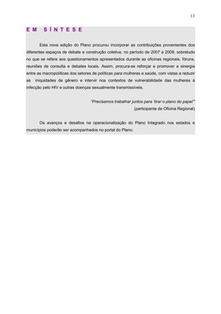 13
E M S Í N T E S E
Esta nova edição do Plano procurou incorporar as contribuições provenientes dos
diferentes espaços de debate e construção coletiva, no período de 2007 a 2009, sobretudo
no que se refere aos questionamentos apresentados durante as oficinas regionais, fóruns,
reuniões de consulta e debates locais. Assim, procura-se reforçar e promover a sinergia
entre as macropolíticas dos setores de políticas para mulheres e saúde, com vistas a reduzir
as iniquidades de gênero e intervir nos contextos de vulnerabilidade das mulheres à
infecção pelo HIV e outras doenças sexualmente transmissíveis.
“Precisamos trabalhar juntos para ‘tirar o plano do papel’”
(participante de Oficina Regional)
Os avanços e desafios na operacionalização do Plano Integrado nos estados e
municípios poderão ser acompanhados no portal do Plano.
 