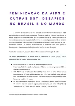 14
F E M I N I Z A Ç Ã O D A A I D S E
O U T R A S D S T : D E S A F I O S
N O B R A S I L E N O M U N D O
A epidemia de aids tornou-se uma realidade para mulheres brasileiras desde 1980,
quando ocorreram as primeiras notificações. Entretanto, para as mulheres ela sempre foi
menos visível do que para os homens. No início da década de 90, com o crescimento do
número de casos de aids na população feminina, em vários lugares do mundo e, também,
no Brasil, juntamente com o aumento dos casos de transmissão materno-infantil do HIV -
transmissão vertical -, a temática da feminização da epidemia surge como ponto de
discussão para ativistas, pesquisadores/as, e técnicos/as do setor da saúde.
Para ilustrar esse quadro, seguem abaixo referências sobre feminização da aids:
Em termos internacionais, de acordo com as estimativas da Unaids (2008)
7
, para a
epidemia de aids no mundo, pode-se destacar que:
• Em todo o mundo há 33 milhões de pessoas vivendo com HIV
• Deste total, 15,5 milhões são mulheres com 15 anos ou mais e representam 50% do
total de adultos infectados;
• 77% (12 milhões) de todas as mulheres HIV positivas vivem na África Subsaariana, o
que representa 59% dos adultos vivendo com HIV. A prevalência observada em
toda essa área entre mulheres jovens é três vezes maior do que a prevalência entre
homens jovens (15 a 24 anos);
• Na Ásia, as mulheres representam 35% (1,7 milhão) dos adultos vivendo com HIV.
Os números são mais altos em alguns países da região, tais como Índia (880 mil),
Tailândia (250 mil), China (200 mil), Miamar (100 mil) e Vietnã (76 mil);
7 UNAIDS. Report on the global AIDS epidemic : executive summary, 2008.
 