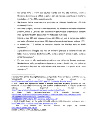 15
• No Caribe, 50% (110 mil) dos adultos vivendo com HIV são mulheres, sendo a
República Dominicana e o Haiti os países com os maiores percentuais de mulheres
infectadas — 51% e 53%, respectivamente;
• Na América Latina, uma crescente proporção de pessoas vivendo com HIV é de
mulheres (550 mil);
• No Leste Europeu, observa-se um crescimento no número de mulheres infectadas
pelo HIV, sendo a Ucrânia o país caracterizado por uma das epidemias que crescem
mais rapidamente (44% dos adultos infectados são mulheres);
• Estima-se que 90% das pessoas vivendo com HIV, em todo o mundo, não sabem
que estão infectadas, e menos de 10% das mulheres grávidas fizeram teste de HIV8
;
• A maioria das 17,6 milhões de mulheres vivendo com HIV/Aids está em idade
reprodutiva9
;
• A prevalência da infecção pelo HIV em mulheres grávidas é bastante diversa em
todo o mundo, variando desde menos 1%, como no Brasil10
, a mais de 20%, como na
África Subsaariana11
;
• Em todo o mundo, são usualmente as mulheres que cuidam de doentes e crianças.
Nos locais que estão entrando em colapso sob o impacto da aids, são principalmente
as mulheres – incluindo as mais velhas – que assumem, com pouco apoio, essa
assistência12
.
8 WHO/UNAIDS (2006). Keeping the Promise: An Agenda for Action on Women and AIDS. Geneva,
WHO/UNAIDS, p. 14. Disponível na internet em:
http://data.unaids.org/pub/Booklet/2006/20060530_FS_Keeping_Promise_en.pdf
9 WHO. Sexual and reproductive health of women living with HIV/AIDS: guidelines on care,
treatment and support for women living with HIV/AIDS and their children in resource-constrained
settings. 2006. Disponível na internet em:
<http://www.who.int/hiv/pub/guidelines/sexualreproductivehealth.pdf>
10 BRASIL. Estudo Sentinela-Parturiente, 2004. Relatório disponível em:
<http://www.aids.gov.br/data/documents/storedDocuments/%7BB8EF5DAF-23AE-4891-AD36-
1903553A3174%7D/%7BBDD562E2-6074-4FF5-AD12-
49809803C2B5%7D/relatorio_2004_sentinela_parturiente.pdf>
11 WHO. UNAIDS. Report on the global HIV/AIDS epidemic. 2008. Disponível na internet em: <
http://www.etharc.org/publications/2008_epiupdate_en.pdf>
12 WHO (2003) Gender and HIV/Aids. Retirado da página de internet
www.who.int?gender/HIV_aids/en.
BERRER M. Mulher e HIV/Aids. São Paulo, 1997.
 