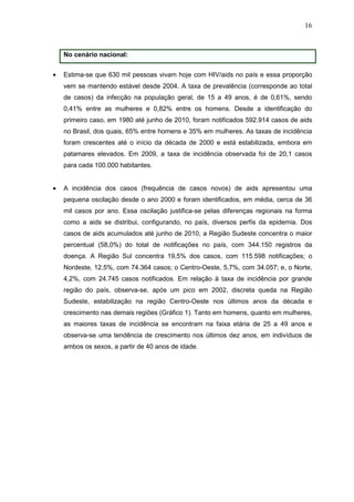 16
No cenário nacional:
• Estima-se que 630 mil pessoas vivam hoje com HIV/aids no país e essa proporção
vem se mantendo estável desde 2004. A taxa de prevalência (corresponde ao total
de casos) da infecção na população geral, de 15 a 49 anos, é de 0,61%, sendo
0,41% entre as mulheres e 0,82% entre os homens. Desde a identificação do
primeiro caso, em 1980 até junho de 2010, foram notificados 592.914 casos de aids
no Brasil, dos quais, 65% entre homens e 35% em mulheres. As taxas de incidência
foram crescentes até o início da década de 2000 e está estabilizada, embora em
patamares elevados. Em 2009, a taxa de incidência observada foi de 20,1 casos
para cada 100.000 habitantes.
• A incidência dos casos (frequência de casos novos) de aids apresentou uma
pequena oscilação desde o ano 2000 e foram identificados, em média, cerca de 36
mil casos por ano. Essa oscilação justifica-se pelas diferenças regionais na forma
como a aids se distribui, configurando, no país, diversos perfis da epidemia. Dos
casos de aids acumulados até junho de 2010, a Região Sudeste concentra o maior
percentual (58,0%) do total de notificações no país, com 344.150 registros da
doença. A Região Sul concentra 19,5% dos casos, com 115.598 notificações; o
Nordeste, 12,5%, com 74.364 casos; o Centro-Oeste, 5,7%, com 34.057; e, o Norte,
4,2%, com 24.745 casos notificados. Em relação à taxa de incidência por grande
região do país, observa-se, após um pico em 2002, discreta queda na Região
Sudeste, estabilização na região Centro-Oeste nos últimos anos da década e
crescimento nas demais regiões (Gráfico 1). Tanto em homens, quanto em mulheres,
as maiores taxas de incidência se encontram na faixa etária de 25 a 49 anos e
observa-se uma tendência de crescimento nos últimos dez anos, em indivíduos de
ambos os sexos, a partir de 40 anos de idade.
 