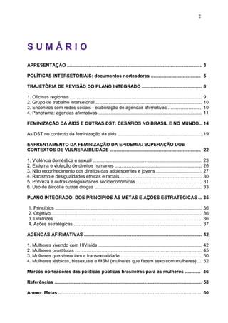 2
S U M Á R I O
APRESENTAÇÃO .......................................................................................................... 3
POLÍTICAS INTERSETORIAIS: documentos norteadores ....................................... 5
TRAJETÓRIA DE REVISÃO DO PLANO INTEGRADO ............................................... 8
1. Oficinas regionais ....................................................................................................... 9
2. Grupo de trabalho intersetorial ................................................................................... 10
3. Encontros com redes sociais - elaboração de agendas afirmativas .......................... 10
4. Panorama: agendas afirmativas ................................................................................. 11
FEMINIZAÇÃO DA AIDS E OUTRAS DST: DESAFIOS NO BRASIL E NO MUNDO... 14
As DST no contexto da feminização da aids ...................................................................19
ENFRENTAMENTO DA FEMINIZAÇÃO DA EPIDEMIA: SUPERAÇÃO DOS
CONTEXTOS DE VULNERABILIDADE ....................................................................... 22
1. Violência doméstica e sexual ..................................................................................... 23
2. Estigma e violação de direitos humanos .................................................................... 26
3. Não reconhecimento dos direitos das adolescentes e jovens .................................... 27
4. Racismo e desigualdades étnicas e raciais ................................................................ 30
5. Pobreza e outras desigualdades socioeconômicas .................................................... 31
6. Uso de álcool e outras drogas .................................................................................... 33
PLANO INTEGRADO: DOS PRINCÍPIOS ÀS METAS E AÇÕES ESTRATÉGICAS ... 35
1. Princípios ................................................................................................................... 36
2. Objetivo...................................................................................................................... 36
3. Diretrizes ................................................................................................................... 36
4. Ações estratégicas .................................................................................................... 37
AGENDAS AFIRMATIVAS ............................................................................................ 42
1. Mulheres vivendo com HIV/aids ................................................................................. 42
2. Mulheres prostitutas ................................................................................................... 45
3. Mulheres que vivenciam a transexualidade ............................................................... 50
4. Mulheres lésbicas, bissexuais e MSM (mulheres que fazem sexo com mulheres) ... 52
Marcos norteadores das políticas públicas brasileiras para as mulheres ............ 56
Referências ................................................................................................................... 58
Anexo: Metas ................................................................................................................ 60
 