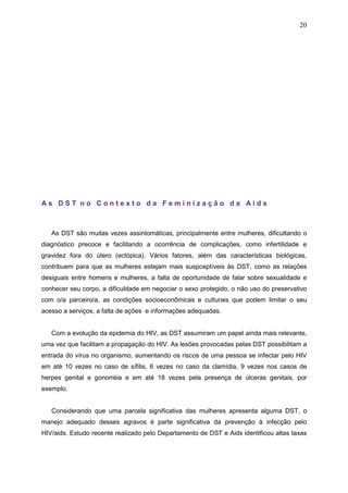20
A s D S T n o C o n t e x t o d a F e m i n i z a ç ã o d a A i d s
As DST são muitas vezes assintomáticas, principalmente entre mulheres, dificultando o
diagnóstico precoce e facilitando a ocorrência de complicações, como infertilidade e
gravidez fora do útero (ectópica). Vários fatores, além das características biológicas,
contribuem para que as mulheres estejam mais suspceptíveis às DST, como as relações
desiguais entre homens e mulheres, a falta de oportunidade de falar sobre sexualidade e
conhecer seu corpo, a dificuldade em negociar o sexo protegido, o não uso do preservativo
com o/a parceiro/a, as condições socioeconômicas e culturais que podem limitar o seu
acesso a serviços, a falta de ações e informações adequadas.
Com a evolução da epidemia do HIV, as DST assumiram um papel ainda mais relevante,
uma vez que facilitam a propagação do HIV. As lesões provocadas pelas DST possibilitam a
entrada do vírus no organismo, aumentando os riscos de uma pessoa se infectar pelo HIV
em até 10 vezes no caso de sífilis, 6 vezes no caso da clamídia, 9 vezes nos casos de
herpes genital e gonorréia e em até 18 vezes pela presença de úlceras genitais, por
exemplo.
Considerando que uma parcela significativa das mulheres apresenta alguma DST, o
manejo adequado desses agravos é parte significativa da prevenção à infecção pelo
HIV/aids. Estudo recente realizado pelo Departamento de DST e Aids identificou altas taxas
 