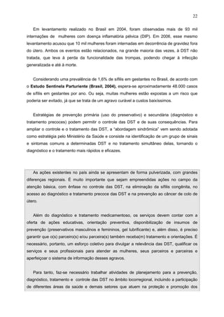 22
Em levantamento realizado no Brasil em 2004, foram observadas mais de 93 mil
internações de mulheres com doença inflamatória pélvica (DIP). Em 2006, esse mesmo
levantamento acusou que 10 mil mulheres foram internadas em decorrência de gravidez fora
do útero. Ambos os eventos estão relacionados, na grande maioria das vezes, à DST não
tratada, que leva à perda da funcionalidade das trompas, podendo chegar à infecção
generalizada e até à morte.
Considerando uma prevalência de 1,6% de sífilis em gestantes no Brasil, de acordo com
o Estudo Sentinela Parturiente (Brasil, 2004), espera-se aproximadamente 48.000 casos
de sífilis em gestantes por ano. Ou seja, muitas mulheres estão expostas a um risco que
poderia ser evitado, já que se trata de um agravo curável a custos baixíssimos.
Estratégias de prevenção primária (uso do preservativo) e secundária (diagnóstico e
tratamento precoces) podem permitir o controle das DST e de suas consequências. Para
ampliar o controle e o tratamento das DST, a “abordagem sindrômica” vem sendo adotada
como estratégia pelo Ministério da Saúde e consiste na identificação de um grupo de sinais
e sintomas comuns a determinadas DST e no tratamento simultâneo delas, tornando o
diagnóstico e o tratamento mais rápidos e eficazes.
As ações existentes no país ainda se apresentam de forma pulverizada, com grandes
diferenças regionais. É muito importante que sejam empreendidas ações no campo da
atenção básica, com ênfase no controle das DST, na eliminação da sífilis congênita, no
acesso ao diagnóstico e tratamento precoce das DST e na prevenção ao câncer de colo de
útero.
Além do diagnóstico e tratamento medicamentoso, os serviços devem contar com a
oferta de ações educativas, orientação preventiva, disponibilização de insumos de
prevenção (preservativos masculinos e femininos, gel lubrificante) e, além disso, é preciso
garantir que o(s) parceiro(s) e/ou parceira(s) também receba(m) tratamento e orientações. É
necessário, portanto, um esforço coletivo para divulgar a relevância das DST, qualificar os
serviços e seus profissionais para atender as mulheres, seus parceiros e parceiras e
aperfeiçoar o sistema de informação desses agravos.
Para tanto, faz-se necessário trabalhar atividades de planejamento para a prevenção,
diagnóstico, tratamento e controle das DST no âmbito locorregional, incluindo a participação
de diferentes áreas da saúde e demais setores que atuem na proteção e promoção dos
 