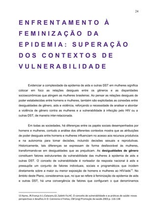 24
E N F R E N T A M E N T O À
F E M I N I Z A Ç Ã O D A
E P I D E M I A : S U P E R A Ç Ã O
D O S C O N T E X T O S D E
V U L N E R A B I L I D A D E
Evidenciar a complexidade da epidemia de aids e outras DST em mulheres significa
colocar em foco as relações desiguais entre os gêneros e as disparidades
socioeconômicas que atingem as mulheres brasileiras. Ao pensar as relações desiguais de
poder estabelecidas entre homens e mulheres, também são explicitadas as conexões entre
desigualdades de gênero, aids e violência, reforçando a necessidade de analisar e abordar
a violência de gênero contra as mulheres e a vulnerabilidade à infecção pelo HIV ou a
outras DST, de maneira inter-relacionada.
Em todas as sociedades, há diferenças entre os papéis sociais desempenhados por
homens e mulheres, contudo a análise dos diferentes contextos mostra que as atribuições
de poder desiguais entre homens e mulheres influenciam no acesso aos recursos produtivos
e na autonomia para tomar decisões, incluindo decisões sexuais e reprodutivas.
Historicamente, tais diferenças se expressam de forma desfavorável às mulheres,
transformando-se em desigualdades que as prejudicam. As desigualdades de gênero
constituem fatores estruturantes da vulnerabilidade das mulheres à epidemia de aids e
outras DST. O conceito de vulnerabilidade é norteador da resposta nacional à aids e
pressupõe um conjunto de fatores individuais, sociais e programáticos que incidem
diretamente sobre a maior ou menor exposição de homens e mulheres ao HIV/aids13
. No
âmbito deste Plano, consideramos que, no que se refere à feminização da epidemia de aids
e outras DST, há uma convergência de fatores que configuram o que denominamos
13 Ayres, JR;França Jr,I.;Calazans,GJ.;Saletti Fo,HC. O conceito de vulnerabilidade e as práticas de saúde: novas
perspectivas e desafios.In D. Czeresnia e Freitas, CM (org) Promoção da saúde.2003.p. 116-138
 