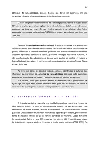 25
contextos de vulnerabilidade, gerando desafios que devem ser superados, em uma
perspectiva integrada e intersetorial para o enfrentamento da epidemia.
O Plano Integrado de Enfrentamento da Feminização da Epidemia de Aids e outras
DST visa a ampliar, por meio de ações intra e intersetoriais, os trabalhos que vêm sendo
realizados na área de promoção aos direitos sexuais e reprodutivos, diagnóstico,
assistência, prevenção e tratamento de DST/HIV/aids e apoio às mulheres que vivem com
HIV e aids.
A análise dos contextos de vulnerabilidade é bastante complexa, uma vez que eles
também englobam outros fatores que contribuem para a manutenção das desigualdades de
gênero, e compõem o conjunto de fatores que estruturam a vulnerabilidade das mulheres,
tais como: 1) violência doméstica e sexual, 2) estigma e violação dos direitos humanos, 3)
não reconhecimento das adolescentes e jovens como sujeitos de direitos; 4) racismo e
desigualdades étnico-raciais, 5) pobreza e outras desigualdades socioeconômicas 6) uso
abusivo de drogas.
Ao levar em conta os aspectos sociais, políticos, econômicos e culturais que
influenciam ou determinam os contextos de vulnerabilidade aos quais estão submetidas
as mulheres, as análises e as intervenções tendem a ser mais efetivas e adequadas.
Nos estados, municípios e Distrito Federal é necessário que o planejamento de
ações seja feito após essa análise detalhada, tanto para fins de avaliação de limites e
potencialidades quanto para a busca de estratégias coletivas e sustentáveis.
1 . V i o l ê n c i a D o m é s t i c a e S e x u a l
A violência doméstica e sexual é uma realidade que atinge mulheres e homens de
todas as faixas etárias. Em especial, trata-se de uma situação que leva ao sofrimento e ao
adoecimento de muitas mulheres, crianças e adolescentes. Em termos numéricos, sabe-se
que existe um quantitativo muito maior de mulheres agredidas por homens, principalmente
dentro das relações íntimas, do que de homens agredidos por mulheres. Dados da Central
de Atendimento à Mulher – Ligue 180 – mostram que mais de 90% dos registros de relatos
de violência são casos de violência doméstica e familiar contra mulheres (SPM, 2008). Do
 