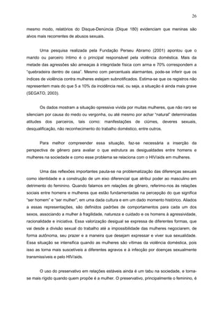 26
mesmo modo, relatórios do Disque-Denúncia (Dique 180) evidenciam que meninas são
alvos mais recorrentes de abusos sexuais.
Uma pesquisa realizada pela Fundação Perseu Abramo (2001) apontou que o
marido ou parceiro íntimo é o principal responsável pela violência doméstica. Mais da
metade das agressões são ameaças à integridade física com arma e 70% correspondem a
“quebradeira dentro de casa”. Mesmo com percentuais alarmantes, pode-se inferir que os
índices de violência contra mulheres estejam subnotificados. Estima-se que os registros não
representem mais do que 5 a 10% da incidência real, ou seja, a situação é ainda mais grave
(SEGATO, 2003).
Os dados mostram a situação opressiva vivida por muitas mulheres, que não raro se
silenciam por causa do medo ou vergonha, ou até mesmo por achar “natural” determinadas
atitudes dos parceiros, tais como: manifestações de ciúmes, deveres sexuais,
desqualificação, não reconhecimento do trabalho doméstico, entre outros.
Para melhor compreender essa situação, faz-se necessária a inserção da
perspectiva de gênero para avaliar o que estrutura as desigualdades entre homens e
mulheres na sociedade e como esse problema se relaciona com o HIV/aids em mulheres.
Uma das reflexões importantes pauta-se na problematização das diferenças sexuais
como identidade e a construção de um eixo diferencial que atribui poder ao masculino em
detrimento do feminino. Quando falamos em relações de gênero, referimo-nos às relações
sociais entre homens e mulheres que estão fundamentadas na percepção do que significa
“ser homem” e “ser mulher”, em uma dada cultura e em um dado momento histórico. Aliados
a essas representações, são definidos padrões de comportamentos para cada um dos
sexos, associando a mulher à fragilidade, natureza e cuidado e os homens à agressividade,
racionalidade e iniciativa. Essa valorização desigual se expressa de diferentes formas, que
vai desde a divisão sexual do trabalho até a impossibilidade das mulheres negociarem, de
forma autônoma, seu prazer e a maneira que desejam expressar e viver sua sexualidade.
Essa situação se intensifica quando as mulheres são vítimas da violência doméstica, pois
isso as torna mais suscetíveis a diferentes agravos e à infecção por doenças sexualmente
transmissíveis e pelo HIV/aids.
O uso do preservativo em relações estáveis ainda é um tabu na sociedade, e torna-
se mais rígido quando quem propõe é a mulher. O preservativo, principalmente o feminino, é
 
