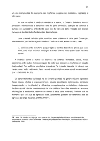 27
um dos instrumentos de autonomia das mulheres e precisa ser fortalecido, valorizado e
informado.
No que se refere à violência doméstica e sexual, o Governo Brasileiro assinou
protocolos internacionais e sancionou uma lei para prevenção, coibição da violência e
punição dos agressores, entendendo esse tipo de violência como violação dos direitos
humanos e das liberdades fundamentais das mulheres.
Uma possível definição para qualificar esse problema é dada pela Convenção
Interamericana para Erradicação da Violência Contra a Mulher, Belém do Pará, 1994:
[...] Violência contra a mulher é qualquer ação ou conduta, baseada no gênero, que cause
morte, dano físico, sexual ou psicológico à mulher, tanto na esfera pública como na esfera
privada”
A violência contra a mulher se expressa na violência doméstica, sexual, moral,
patrimonial, entre outras formas desiguais de poder que colocam as mulheres em posição
desfavorável. Por violência doméstica entende-se “a omissão baseada no gênero que
cause morte, lesão, sofrimento físico, sexual ou psicológico e dano moral ou patrimonial”
(Lei 11.340/2006, Art. 5º).
Os comportamentos expressos no ato violento pautado no gênero incluem agressões
físicas (tapas, chutes e espancamentos), abusos psicológicos (intimidação, constante
desvalorização e humilhação) e diferentes comportamentos controladores (isolamento
familiar e social, ciúmes, monitoramento da vida cotidiana da mulher, restrição ao acesso a
informações e assistência, restrição ao acesso a seus bens materiais). Sabe-se que as
mulheres que são alvo de agressão física, geralmente, passam por reiterados atos de
agressão ao longo dos anos. (TIMM, 2008)14.
14 TIMM, F.B. Violência Conjugal: uma perspectiva da psicologia feminista no enfrentamento às
situações de violência contra mulheres. Dissertação (Mestrado em Psicologia), Universidade Católica
de Brasília, 2008.
 